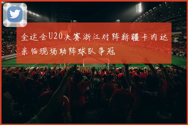 全运会U20决赛浙江对阵新疆卡内达亲临现场助阵球队争冠