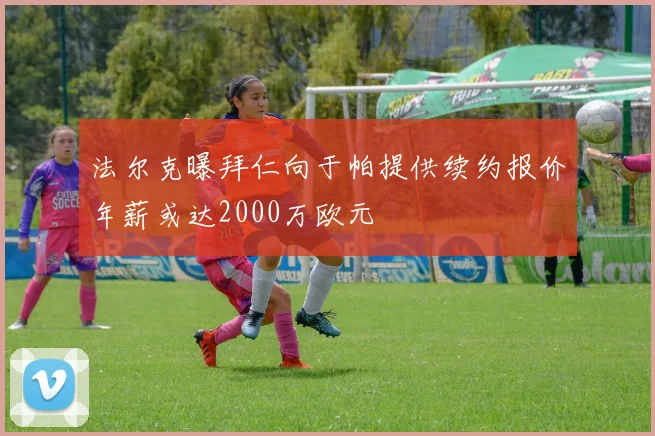 法尔克曝拜仁向于帕提供续约报价年薪或达2000万欧元