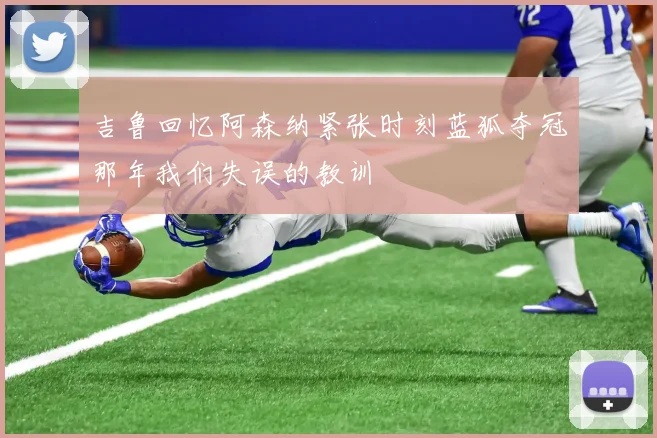 吉鲁回忆阿森纳紧张时刻蓝狐夺冠那年我们失误的教训
