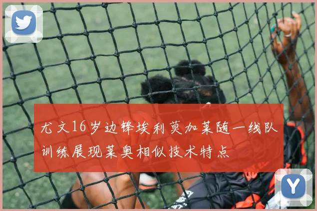 尤文16岁边锋埃利莫加莱随一线队训练展现莱奥相似技术特点