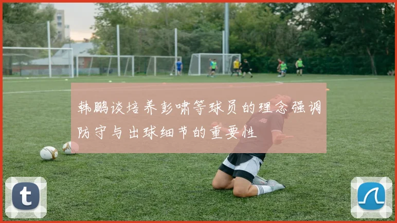 韩鹏谈培养彭啸等球员的理念强调防守与出球细节的重要性