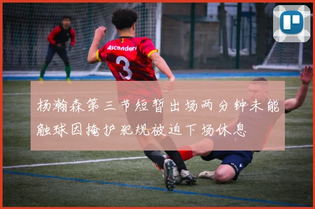 杨瀚森第三节短暂出场两分钟未能触球因掩护犯规被迫下场休息