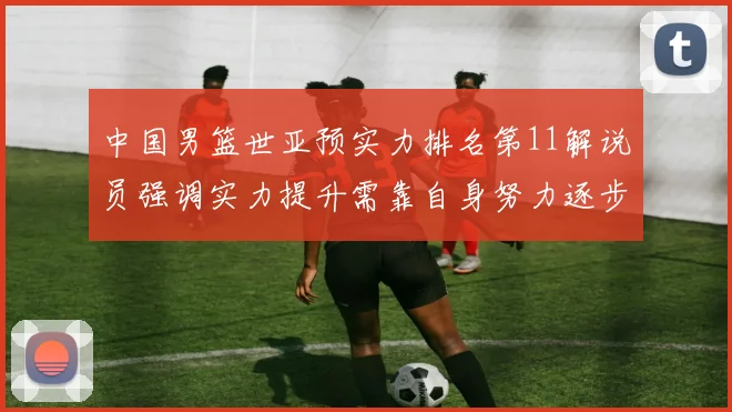 中国男篮世亚预实力排名第11解说员强调实力提升需靠自身努力逐步实现