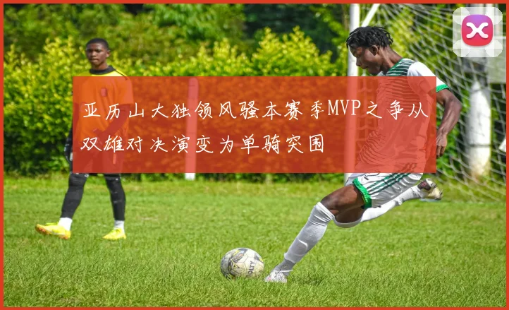 亚历山大独领风骚本赛季MVP之争从双雄对决演变为单骑突围