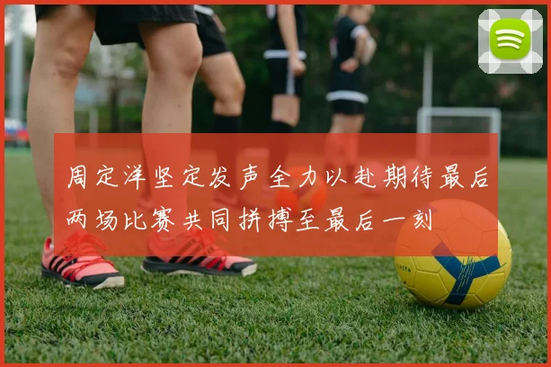 周定洋坚定发声全力以赴期待最后两场比赛共同拼搏至最后一刻