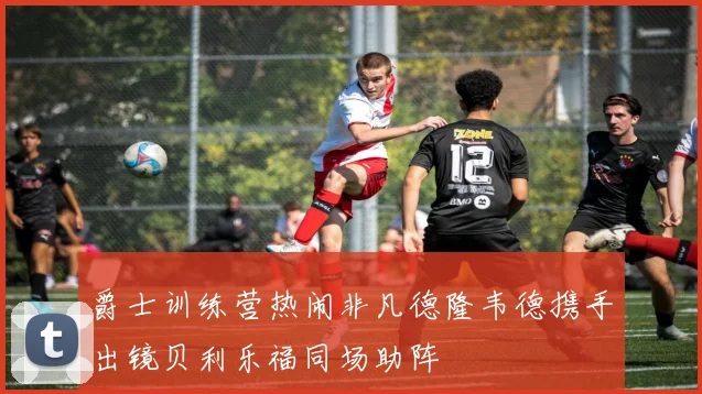 爵士训练营热闹非凡德隆韦德携手出镜贝利乐福同场助阵