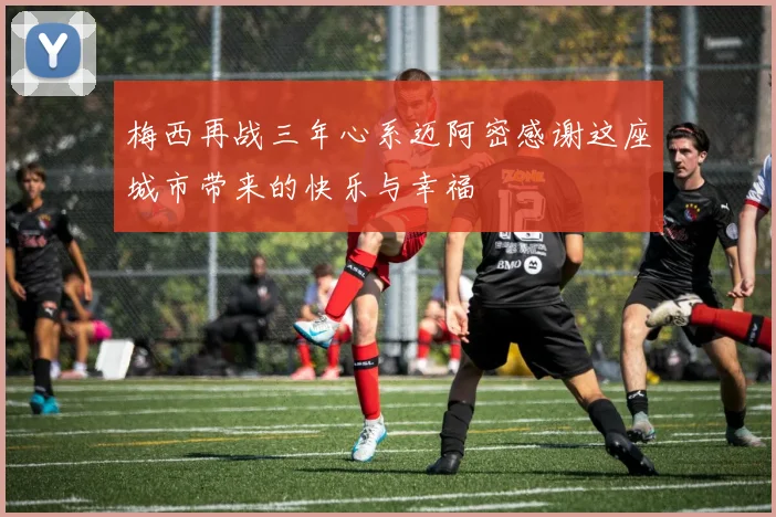 梅西再战三年心系迈阿密感谢这座城市带来的快乐与幸福