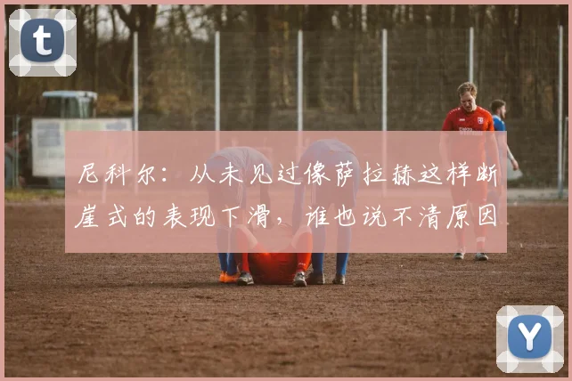 尼科尔：从未见过像萨拉赫这样断崖式的表现下滑，谁也说不清原因