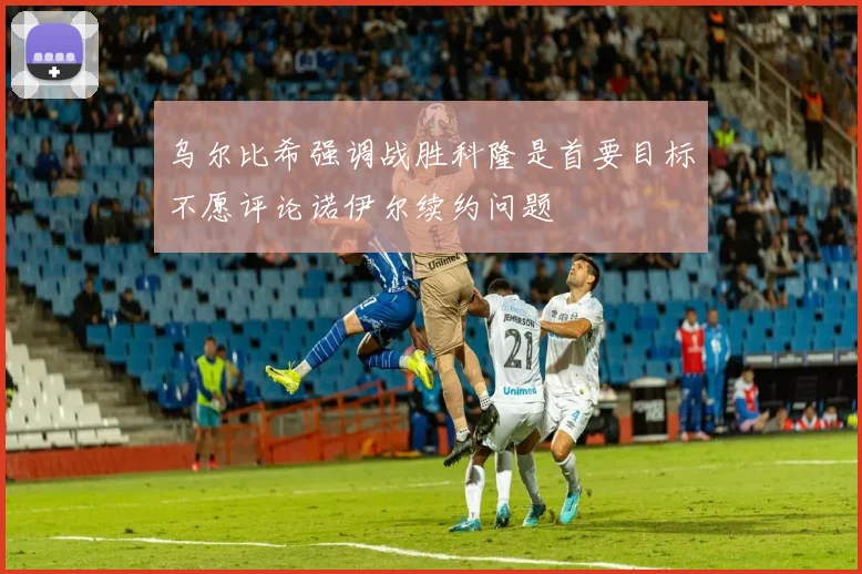 乌尔比希强调战胜科隆是首要目标不愿评论诺伊尔续约问题