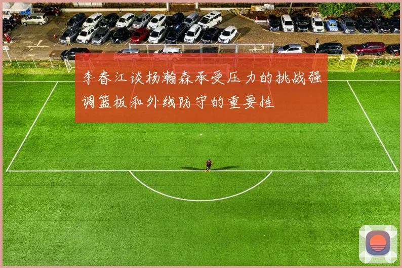 李春江谈杨瀚森承受压力的挑战强调篮板和外线防守的重要性