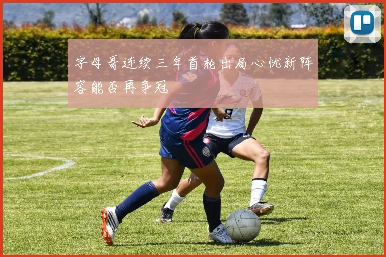字母哥连续三年首轮出局心忧新阵容能否再争冠