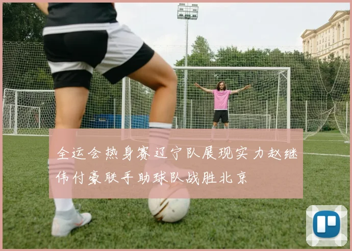 全运会热身赛辽宁队展现实力赵继伟付豪联手助球队战胜北京