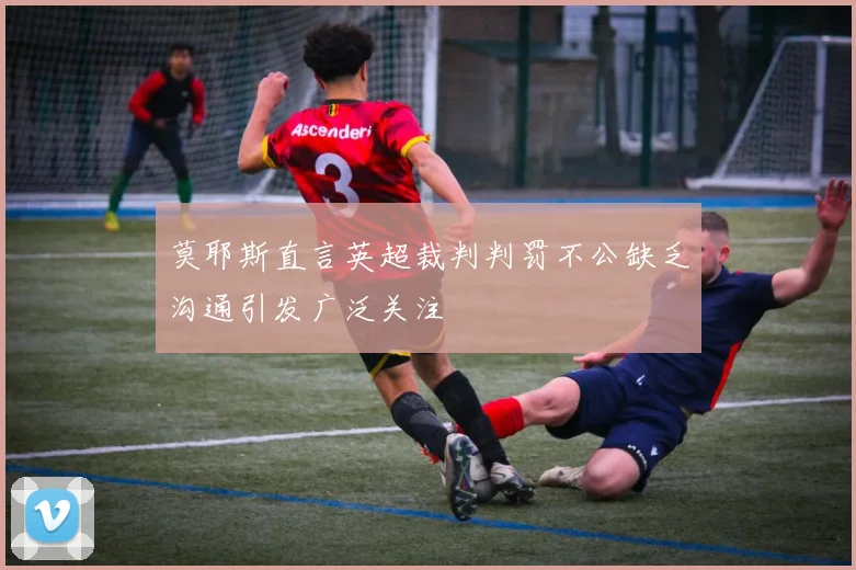 莫耶斯直言英超裁判判罚不公缺乏沟通引发广泛关注
