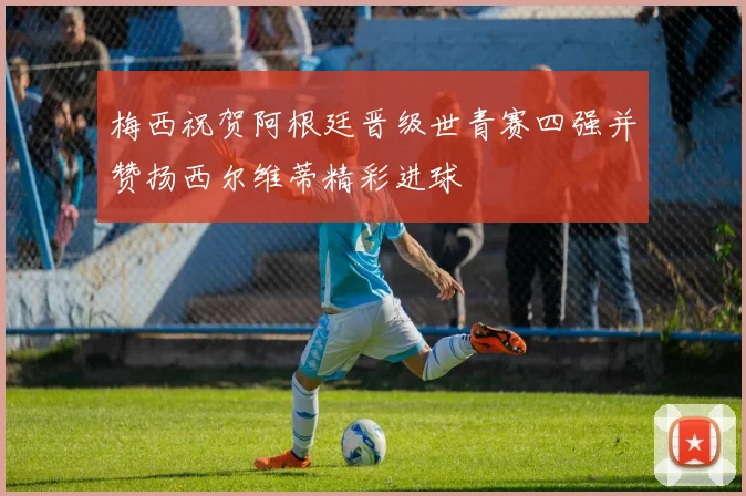 梅西祝贺阿根廷晋级世青赛四强并赞扬西尔维蒂精彩进球