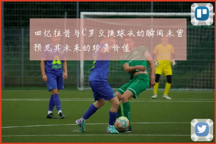 回忆往昔与C罗交换球衣的瞬间未曾预见其未来的珍贵价值