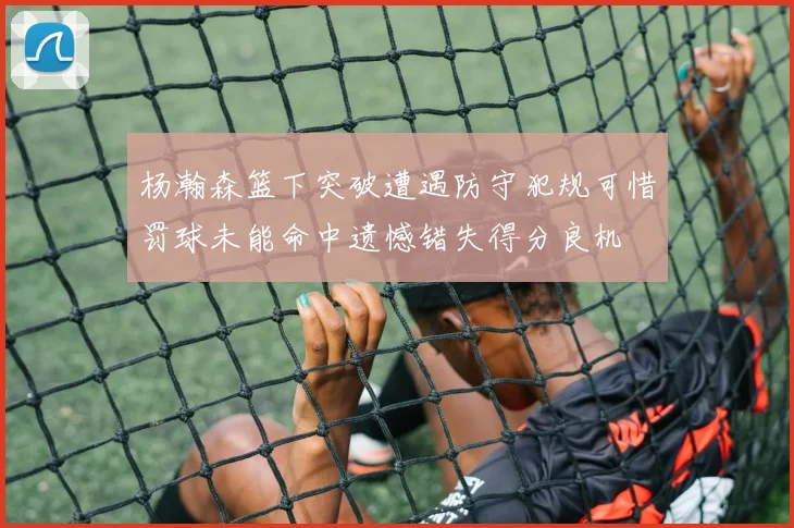 杨瀚森篮下突破遭遇防守犯规可惜罚球未能命中遗憾错失得分良机