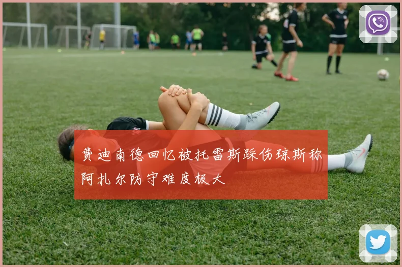 费迪南德回忆被托雷斯踩伤琼斯称阿扎尔防守难度极大