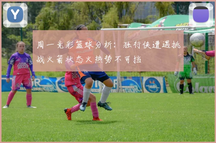 周一竞彩篮球分析：独行侠遭遇挑战火箭状态火热势不可挡