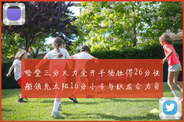 哈登三分火力全开半场独得26分快船领先太阳16分小卡与狄龙合力贡献28分