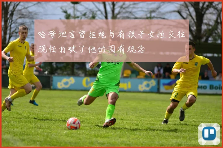 哈登坦言曾拒绝与有孩子女性交往现任打破了他的固有观念