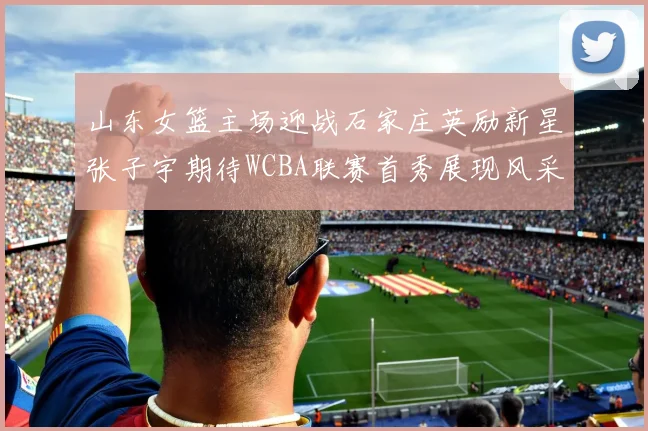 山东女篮主场迎战石家庄英励新星张子宇期待WCBA联赛首秀展现风采