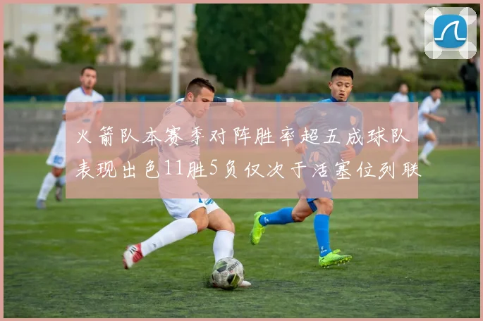 火箭队本赛季对阵胜率超五成球队表现出色11胜5负仅次于活塞位列联盟第二