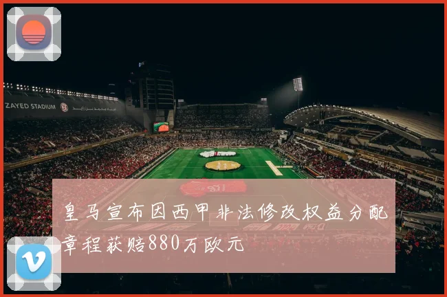 皇马宣布因西甲非法修改权益分配章程获赔880万欧元
