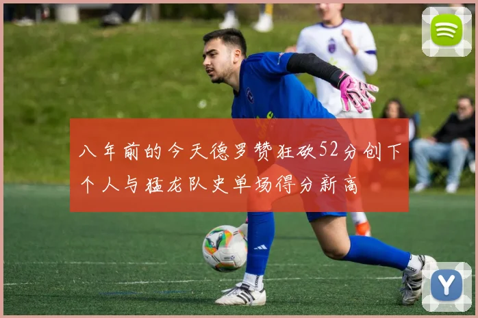 八年前的今天德罗赞狂砍52分创下个人与猛龙队史单场得分新高