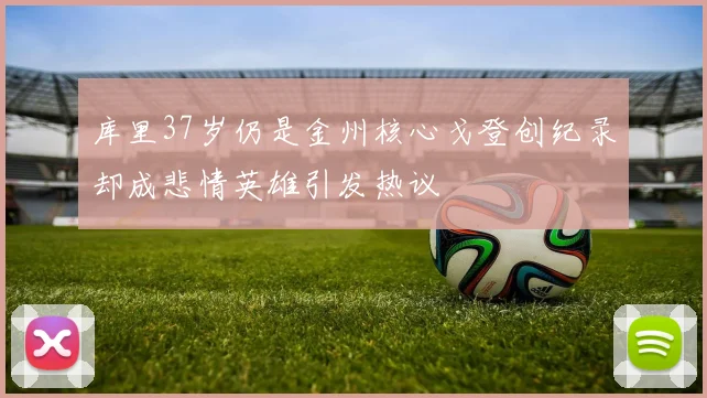库里37岁仍是金州核心戈登创纪录却成悲情英雄引发热议