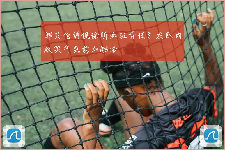 郭艾伦调侃徐昕加班责任引发队内欢笑气氛愈加融洽