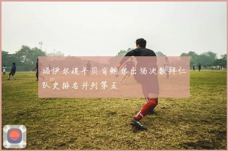诺伊尔追平贝肯鲍尔出场次数拜仁队史排名并列第五