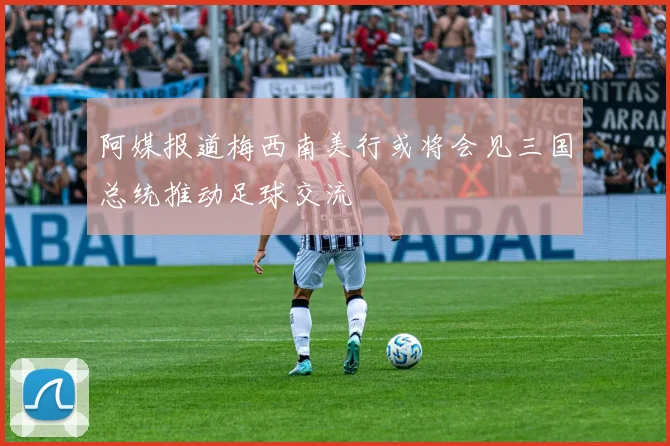 阿媒报道梅西南美行或将会见三国总统推动足球交流