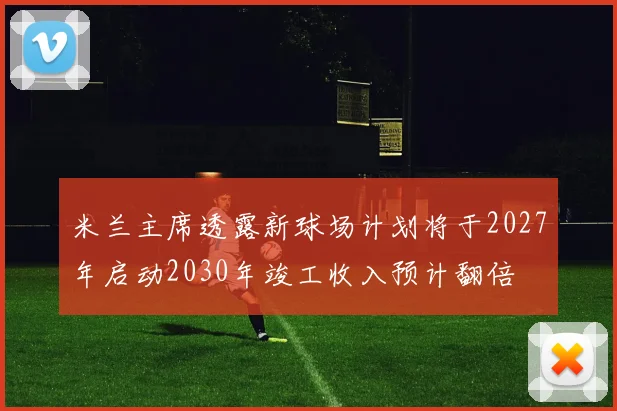 米兰主席透露新球场计划将于2027年启动2030年竣工收入预计翻倍