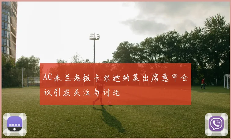 AC米兰老板卡尔迪纳莱出席意甲会议引发关注与讨论