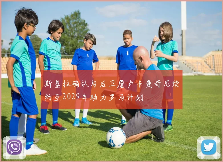 斯基拉确认与后卫詹卢卡曼奇尼续约至2029年助力罗马计划