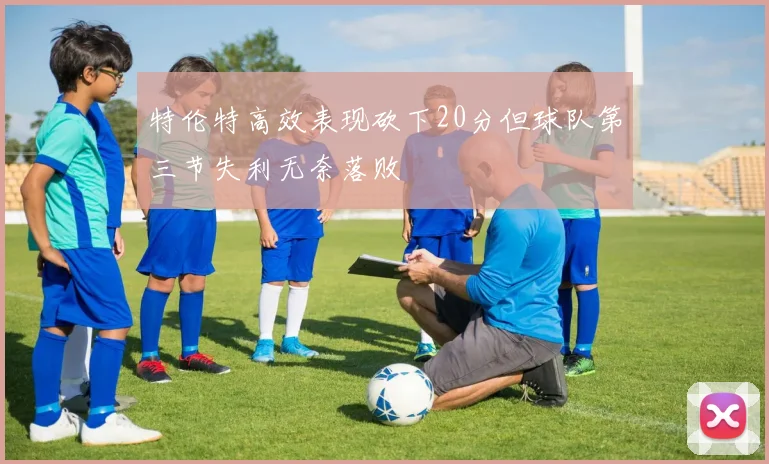 特伦特高效表现砍下20分但球队第三节失利无奈落败