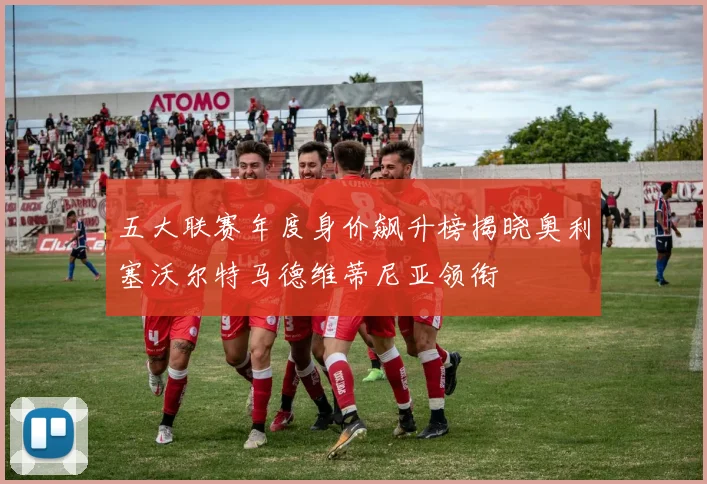 五大联赛年度身价飙升榜揭晓奥利塞沃尔特马德维蒂尼亚领衔