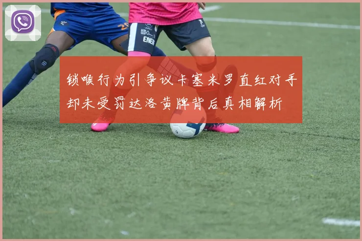 锁喉行为引争议卡塞米罗直红对手却未受罚达洛黄牌背后真相解析