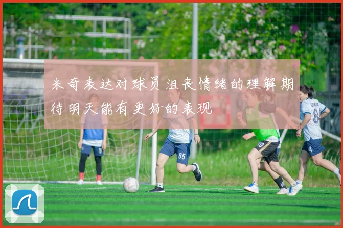 米奇表达对球员沮丧情绪的理解期待明天能有更好的表现