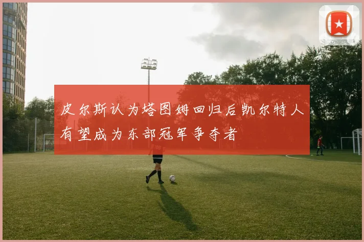 皮尔斯认为塔图姆回归后凯尔特人有望成为东部冠军争夺者