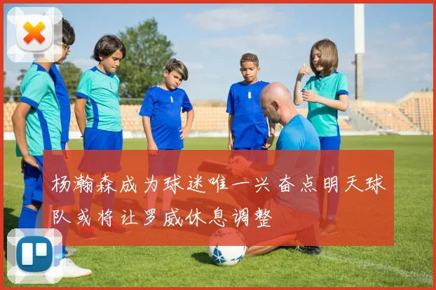 杨瀚森成为球迷唯一兴奋点明天球队或将让罗威休息调整