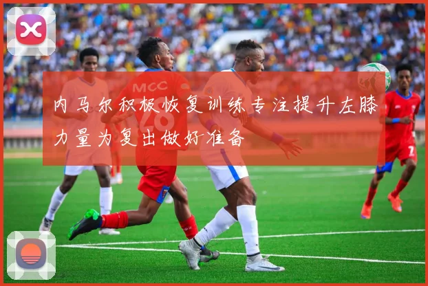 内马尔积极恢复训练专注提升左膝力量为复出做好准备